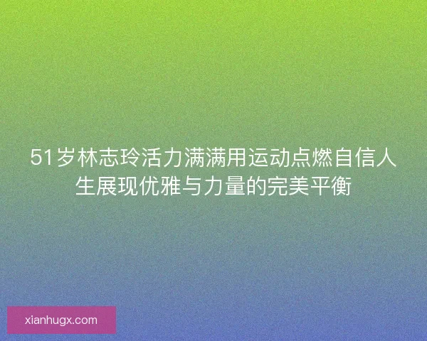 51岁林志玲活力满满用运动点燃自信人生展现优雅与力量的完美平衡