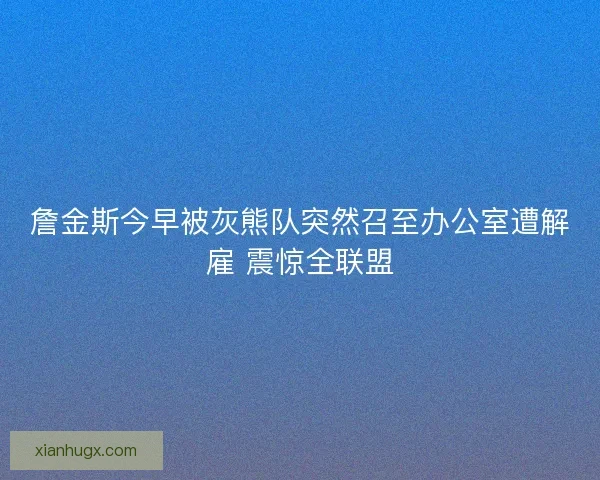 詹金斯今早被灰熊队突然召至办公室遭解雇 震惊全联盟