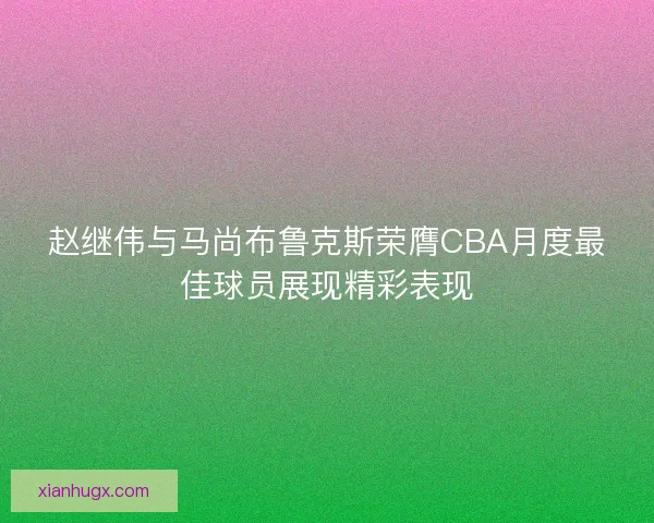 赵继伟与马尚布鲁克斯荣膺CBA月度最佳球员展现精彩表现
