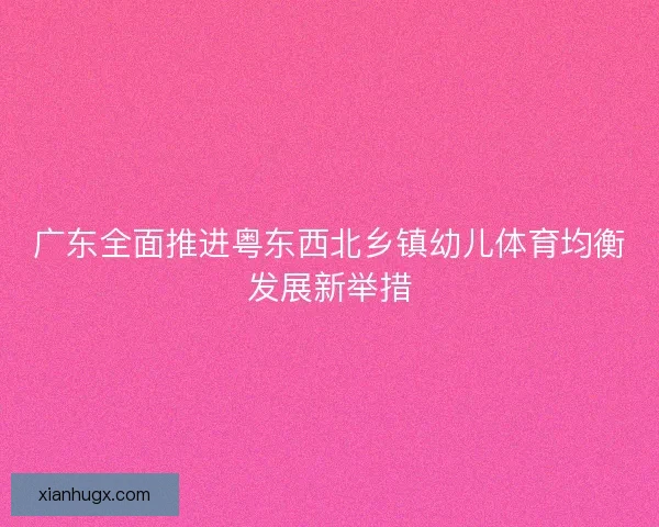 广东全面推进粤东西北乡镇幼儿体育均衡发展新举措